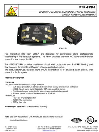 DTK-FPK4
IP Dialer Fire Alarm Control Panel Surge Protection
General Product Specifications
Product Description
DTK-FPK4
- 120SRD Series Installation AC Surge Protector
- Multi-stage protection, in series with the electrical supply for maximum protection
- 54,000 A peak surge current capacity, 20A max operating current
- Provides AC power protection for alarm power supply at alarm panel
- Suitable for use on circuit breakers rated at 10kA AIC
- MRJ45C5E
- Four-Pair IP Dialer protection
- RJ45 In/Out connection
- CAT5e data rate
Warranty (All Products): 10 Year Limited Warranty
One DITEK Center
1720 Starkey Road
Largo, FL 33771
1-800-753-2345 Direct: 727-812-5000
Technical Support: 1-888-472-6100
www.ditekcorp.com
Doc. Number: SPS-100052-001 Rev 3 10/13
©2013 DITEK Corp.
Specification Subject to Change
Fire Protection Kits from DITEK are designed for commercial alarm professionals
specializing in fire detection systems. The FPK4 provides premium AC power and IP Dialer
protection in a convenient kit.
The DTK-120SRD provides maximum critical load protection, with EMI/RFI filtering and
Dry Contacts for remote notification of surge protection status.
The DTK-MRJ45C5E features RJ45 In/Out connection for IP-enabled alarm dialers, with
protection for four pairs.
DTK-FPK4
Note: See DTK-120SRD and DTK-MRJ45C5E datasheets for individual
product specifications.
 