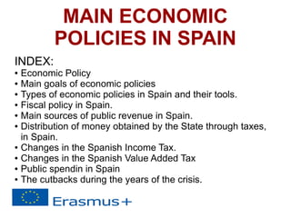 MAIN ECONOMIC
POLICIES IN SPAIN
INDEX:
● Economic Policy
● Main goals of economic policies
● Types of economic policies in Spain and their tools.
● Fiscal policy in Spain.
● Main sources of public revenue in Spain.
● Distribution of money obtained by the State through taxes,
in Spain.
● Changes in the Spanish Income Tax.
● Changes in the Spanish Value Added Tax
● Public spendin in Spain
● The cutbacks during the years of the crisis.
 