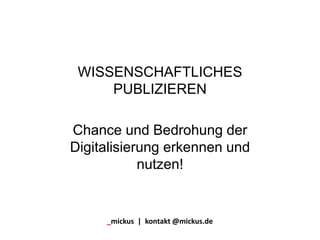 WISSENSCHAFTLICHES
PUBLIZIEREN
Chance und Bedrohung der
Digitalisierung erkennen und
nutzen!
_mickus | kontakt @mickus.de
 