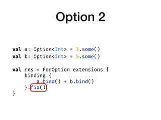 Option 2
val a: Option<Int> = 3.some()
val b: Option<Int> = 5.some()
val res = ForOption extensions {
binding {
a.bind() +...