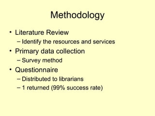 Methodology
? Literature Review
C Identify the resources and services
? Primary data collection
C Survey method
? Questionnaire
C Distributed to librarians
C 1 returned (99% success rate)
 