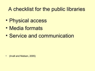 A checklist for the public libraries
? Physical access
? Media formats
? Service and communication
? (Irvall and Nielsen, 2005)
 