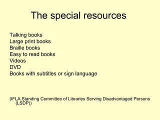 The special resources
Talking books
Large print books
Braille books
Easy to read books
Videos
DVD
Books with subtitles or sign language
(IFLA Standing Committee of Libraries Serving Disadvantaged Persons
(LSDP))
 