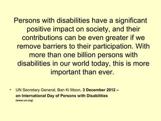 Persons with disabilities have a significant
positive impact on society, and their
contributions can be even greater if we
remove barriers to their participation. With
more than one billion persons with
disabilities in our world today, this is more
important than ever.
? UN Secretary General, Ban Ki Moon, 3?December?2012?C?
on?International?Day?of?Persons?with?Disabilities
(www.un.org)
 