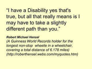 I have a Disability yes that's
true, but all that really means is I
may have to take a slightly
different path than you.
Robert Michael Hensel
(A Guinness World Records holder for the
longest non-stop wheelie in a wheelchair,
covering a total distance of 6.178 miles)
(http://roberthensel.webs.com/myquotes.htm)
 