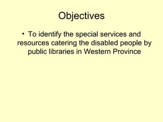 Objectives
? To identify the special services and
resources catering the disabled people by
public libraries in Western Province
 