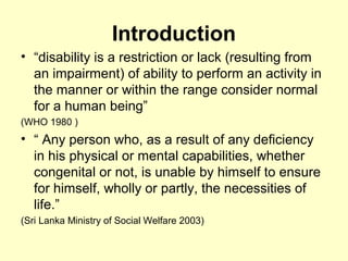 Introduction
? disability is a restriction or lack (resulting from
an impairment) of ability to perform an activity in
the manner or within the range consider normal
for a human being
(WHO 1980 )
?  Any person who, as a result of any deficiency
in his physical or mental capabilities, whether
congenital or not, is unable by himself to ensure
for himself, wholly or partly, the necessities of
life.
(Sri Lanka Ministry of Social Welfare 2003)
 