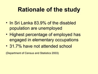 Rationale of the study
? In Sri Lanka 83.9% of the disabled
population are unemployed
? Highest percentage of employed has
engaged in elementary occupations
? 31.7% have not attended school
(Department of Census and Statistics 2003)
 