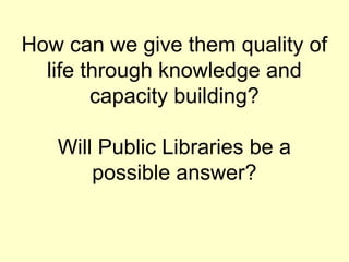 How can we give them quality of
life through knowledge and
capacity building?
Will Public Libraries be a
possible answer?
 