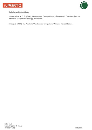 Fábio Melo
Escola Superior de Saúde
10160259 OT2 6/11/2016
Referências Bibliográficas:
- Association, A. O. T. (2008). Occupational Therapy Practice Framework: Domain & Process:
American Occupational Therapy Association.
-Finlay, L. (2004). The Practice of Psychosocial Occupational Therapy: Nelson Thornes.
 