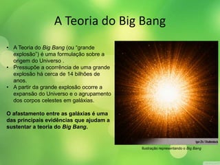 A Teoria do Big Bang 
• A Teoria do Big Bang (ou “grande 
explosão”) é uma formulação sobre a 
origem do Universo . 
• Pressupõe a ocorrência de uma grande 
explosão há cerca de 14 bilhões de 
anos. 
• A partir da grande explosão ocorre a 
expansão do Universo e o agrupamento 
dos corpos celestes em galáxias. 
O afastamento entre as galáxias é uma 
das principais evidências que ajudam a 
sustentar a teoria do Big Bang. 
Ilustração representando o Big Bang 
 