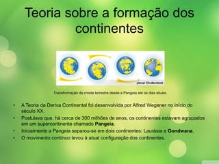 Teoria sobre a formação dos 
continentes 
Transformação da crosta terrestre desde a Pangeia até os dias atuais. 
• A Teoria da Deriva Continental foi desenvolvida por Alfred Wegener no início do 
século XX. 
• Postulava que, há cerca de 300 milhões de anos, os continentes estavam agrupados 
em um supercontinente chamado Pangeia. 
• Inicialmente a Pangeia separou-se em dois continentes: Laurásia e Gondwana. 
• O movimento contínuo levou à atual configuração dos continentes. 
 