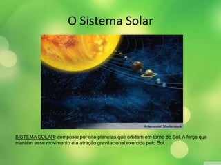 O Sistema Solar 
SISTEMA SOLAR: composto por oito planetas que orbitam em torno do Sol. A força que 
mantém esse movimento é a atração gravitacional exercida pelo Sol. 
 