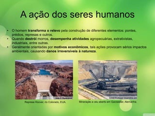 A ação dos seres humanos 
• O homem transforma o relevo pela construção de diferentes elementos: pontes, 
prédios, represas e outros. 
• Quando destrói morros, desempenha atividades agropecuárias, extrativistas, 
industriais, entre outras. 
• Geralmente orientadas por motivos econômicos, tais ações provocam sérios impactos 
ambientais, causando danos irreversíveis à natureza. 
Represa Hoover, rio Colorado, EUA. Mineração a céu aberto em Garzweiler, Alemanha. 
