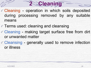 8/22/2022 10
2 Cleaning
Cleaning - operation in which soils deposited
during processing removed by any suitable
means
Terms used: cleaning and cleansing
Cleaning - making target surface free from dirt
or unwanted matter
Cleansing - generally used to remove infection
or illness
 