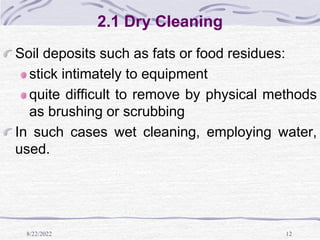 8/22/2022 12
2.1 Dry Cleaning
Soil deposits such as fats or food residues:
stick intimately to equipment
quite difficult to remove by physical methods
as brushing or scrubbing
In such cases wet cleaning, employing water,
used.
 
