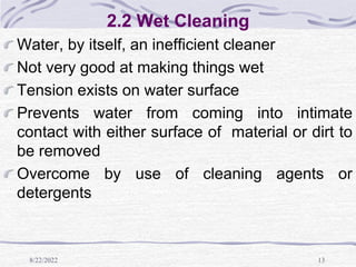 8/22/2022 13
2.2 Wet Cleaning
Water, by itself, an inefficient cleaner
Not very good at making things wet
Tension exists on water surface
Prevents water from coming into intimate
contact with either surface of material or dirt to
be removed
Overcome by use of cleaning agents or
detergents
 