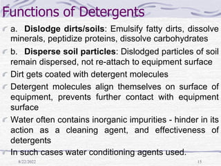 8/22/2022 15
Functions of Detergents
a. Dislodge dirts/soils: Emulsify fatty dirts, dissolve
minerals, peptidize proteins, dissolve carbohydrates
b. Disperse soil particles: Dislodged particles of soil
remain dispersed, not re-attach to equipment surface
Dirt gets coated with detergent molecules
Detergent molecules align themselves on surface of
equipment, prevents further contact with equipment
surface
Water often contains inorganic impurities - hinder in its
action as a cleaning agent, and effectiveness of
detergents
In such cases water conditioning agents used.
 