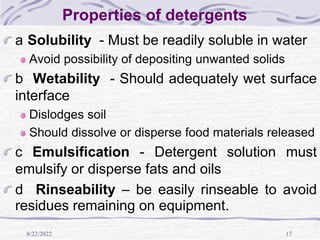 8/22/2022 17
Properties of detergents
a Solubility - Must be readily soluble in water
Avoid possibility of depositing unwanted solids
b Wetability - Should adequately wet surface
interface
Dislodges soil
Should dissolve or disperse food materials released
c Emulsification - Detergent solution must
emulsify or disperse fats and oils
d Rinseability – be easily rinseable to avoid
residues remaining on equipment.
 
