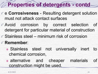 8/22/2022 18
Properties of detergents - contd
e Corrosiveness - Resulting detergent solution
must not attack contact surfaces
Avoid corrosion by correct selection of
detergent for particular material of construction
Stainless steel – minimum risk of corrosion
Remember:
Stainless steel not universally inert to
chemical corrosion,
alternative and cheaper materials of
construction might be used.
 