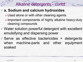 8/22/2022 23
Alkaline detergents - contd
a. Sodium and calcium hydroxides
Used alone or with other cleaning agents
Important components of highly alkaline heavy-duty
cleaning compounds
Water solution powerful detergent with excellent
emulsifying and dispersing power
Serve as effective bactericides + detergents
when machine-parts and other equipment
soaked
 