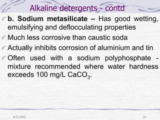 8/22/2022 25
Alkaline detergents - contd
b. Sodium metasilicate – Has good wetting,
emulsifying and deflocculating properties
Much less corrosive than caustic soda
Actually inhibits corrosion of aluminium and tin
Often used with a sodium polyphosphate -
mixture recommended where water hardness
exceeds 100 mg/L CaCO3.
 