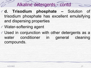 8/22/2022 27
Alkaline detergents - contd
d. Trisodium phosphate – Solution of
trisodium phosphate has excellent emulsifying
and dispersing properties
Water-softening agent
Used in conjunction with other detergents as a
water conditioner in general cleaning
compounds.
 