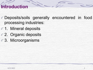 8/22/2022 3
Introduction
Deposits/soils generally encountered in food
processing industries:
1. Mineral deposits
2. Organic deposits
3. Microorganisms
 
