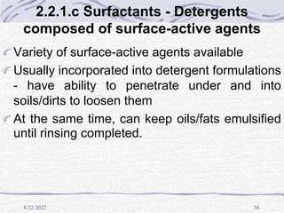8/22/2022 30
2.2.1.c Surfactants - Detergents
composed of surface-active agents
Variety of surface-active agents available
Usually incorporated into detergent formulations
- have ability to penetrate under and into
soils/dirts to loosen them
At the same time, can keep oils/fats emulsified
until rinsing completed.
 