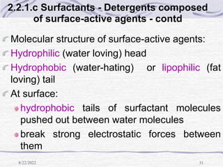 8/22/2022 31
2.2.1.c Surfactants - Detergents composed
of surface-active agents - contd
Molecular structure of surface-active agents:
Hydrophilic (water loving) head
Hydrophobic (water-hating) or lipophilic (fat
loving) tail
At surface:
hydrophobic tails of surfactant molecules
pushed out between water molecules
break strong electrostatic forces between
them
 