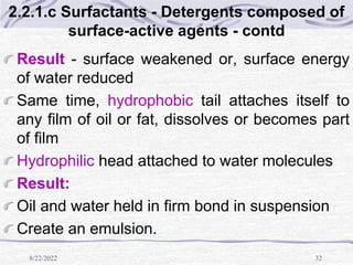 8/22/2022 32
2.2.1.c Surfactants - Detergents composed of
surface-active agents - contd
Result - surface weakened or, surface energy
of water reduced
Same time, hydrophobic tail attaches itself to
any film of oil or fat, dissolves or becomes part
of film
Hydrophilic head attached to water molecules
Result:
Oil and water held in firm bond in suspension
Create an emulsion.
 