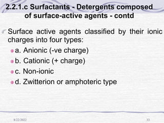 8/22/2022 33
2.2.1.c Surfactants - Detergents composed
of surface-active agents - contd
Surface active agents classified by their ionic
charges into four types:
a. Anionic (-ve charge)
b. Cationic (+ charge)
c. Non-ionic
d. Zwitterion or amphoteric type
 