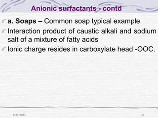 8/22/2022 36
Anionic surfactants - contd
a. Soaps – Common soap typical example
Interaction product of caustic alkali and sodium
salt of a mixture of fatty acids
Ionic charge resides in carboxylate head -OOC.
 