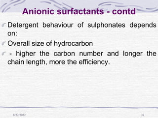 8/22/2022 39
Anionic surfactants - contd
Detergent behaviour of sulphonates depends
on:
Overall size of hydrocarbon
- higher the carbon number and longer the
chain length, more the efficiency.
 