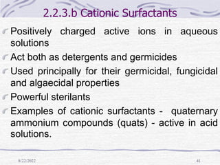 8/22/2022 41
2.2.3.b Cationic Surfactants
Positively charged active ions in aqueous
solutions
Act both as detergents and germicides
Used principally for their germicidal, fungicidal
and algaecidal properties
Powerful sterilants
Examples of cationic surfactants - quaternary
ammonium compounds (quats) - active in acid
solutions.
 