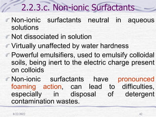 8/22/2022 42
2.2.3.c. Non-ionic Surfactants
Non-ionic surfactants neutral in aqueous
solutions
Not dissociated in solution
Virtually unaffected by water hardness
Powerful emulsifiers, used to emulsify colloidal
soils, being inert to the electric charge present
on colloids
Non-ionic surfactants have pronounced
foaming action, can lead to difficulties,
especially in disposal of detergent
contamination wastes.
 
