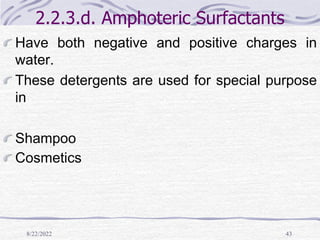 8/22/2022 43
2.2.3.d. Amphoteric Surfactants
Have both negative and positive charges in
water.
These detergents are used for special purpose
in
Shampoo
Cosmetics
 