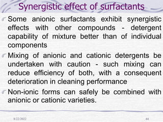 8/22/2022 44
Synergistic effect of surfactants
Some anionic surfactants exhibit synergistic
effects with other compounds - detergent
capability of mixture better than of individual
components
Mixing of anionic and cationic detergents be
undertaken with caution - such mixing can
reduce efficiency of both, with a consequent
deterioration in cleaning performance
Non-ionic forms can safely be combined with
anionic or cationic varieties.
 