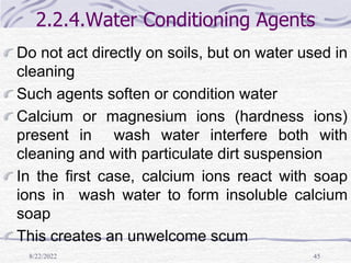 8/22/2022 45
2.2.4.Water Conditioning Agents
Do not act directly on soils, but on water used in
cleaning
Such agents soften or condition water
Calcium or magnesium ions (hardness ions)
present in wash water interfere both with
cleaning and with particulate dirt suspension
In the first case, calcium ions react with soap
ions in wash water to form insoluble calcium
soap
This creates an unwelcome scum
 