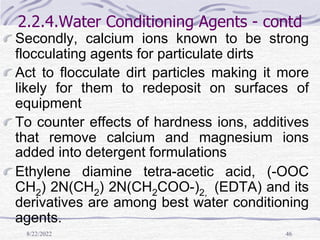 8/22/2022 46
2.2.4.Water Conditioning Agents - contd
Secondly, calcium ions known to be strong
flocculating agents for particulate dirts
Act to flocculate dirt particles making it more
likely for them to redeposit on surfaces of
equipment
To counter effects of hardness ions, additives
that remove calcium and magnesium ions
added into detergent formulations
Ethylene diamine tetra-acetic acid, (-OOC
CH2) 2N(CH2) 2N(CH2COO-)2, (EDTA) and its
derivatives are among best water conditioning
agents.
 