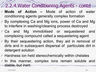 8/22/2022 48
2.2.4.Water Conditioning Agents - contd
Mode of Action – Mode of action of water
conditioning agents generally complex formation
By complexing Ca and Mg ions, power of Ca and Mg
to interfere in washing/cleaning process destroyed
Ca and Mg immobilised or sequestered and
complexing compound called a sequestering agent
By their sequestering action, they aid in removal of
dirts and in subsequent dispersal of particulate dirt in
detergent solution
Hardness ion held stereochemically within chelates
In this manner, complex ions remain soluble and
stable, but inert.
 