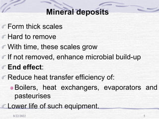 8/22/2022 5
Mineral deposits
Form thick scales
Hard to remove
With time, these scales grow
If not removed, enhance microbial build-up
End effect:
Reduce heat transfer efficiency of:
Boilers, heat exchangers, evaporators and
pasteurises
Lower life of such equipment.
 
