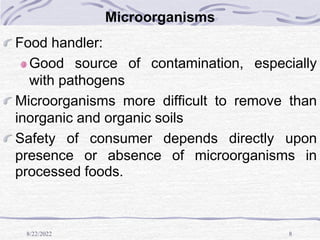 8/22/2022 8
Microorganisms
Food handler:
Good source of contamination, especially
with pathogens
Microorganisms more difficult to remove than
inorganic and organic soils
Safety of consumer depends directly upon
presence or absence of microorganisms in
processed foods.
 