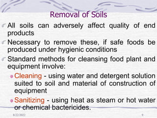 8/22/2022 9
Removal of Soils
All soils can adversely affect quality of end
products
Necessary to remove these, if safe foods be
produced under hygienic conditions
Standard methods for cleansing food plant and
equipment involve:
Cleaning - using water and detergent solution
suited to soil and material of construction of
equipment
Sanitizing - using heat as steam or hot water
or chemical bactericides.
 