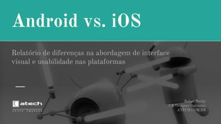 Android vs. iOS
Relatório de diferenças na abordagem de interface
visual e usabilidade nas plataformas
Rafael Burity
UX Designer Specialist
ATECH.COM.BR
 