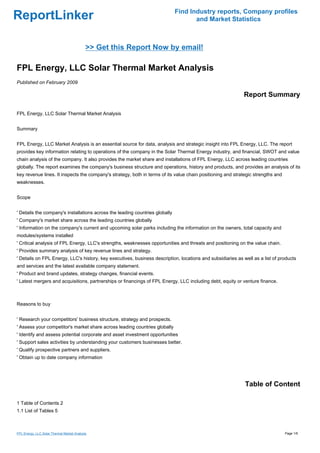 Find Industry reports, Company profiles
ReportLinker                                                                         and Market Statistics



                                            >> Get this Report Now by email!

FPL Energy, LLC Solar Thermal Market Analysis
Published on February 2009

                                                                                                            Report Summary

FPL Energy, LLC Solar Thermal Market Analysis


Summary


FPL Energy, LLC Market Analysis is an essential source for data, analysis and strategic insight into FPL Energy, LLC. The report
provides key information relating to operations of the company in the Solar Thermal Energy industry, and financial, SWOT and value
chain analysis of the company. It also provides the market share and installations of FPL Energy, LLC across leading countries
globally. The report examines the company's business structure and operations, history and products, and provides an analysis of its
key revenue lines. It inspects the company's strategy, both in terms of its value chain positioning and strategic strengths and
weaknesses.


Scope


' Details the company's installations across the leading countries globally
' Company's market share across the leading countries globally
' Information on the company's current and upcoming solar parks including the information on the owners, total capacity and
modules/systems installed
' Critical analysis of FPL Energy, LLC's strengths, weaknesses opportunities and threats and positioning on the value chain.
' Provides summary analysis of key revenue lines and strategy.
' Details on FPL Energy, LLC's history, key executives, business description, locations and subsidiaries as well as a list of products
and services and the latest available company statement.
' Product and brand updates, strategy changes, financial events.
' Latest mergers and acquisitions, partnerships or financings of FPL Energy, LLC including debt, equity or venture finance.



Reasons to buy


' Research your competitors' business structure, strategy and prospects.
' Assess your competitor's market share across leading countries globally
' Identify and assess potential corporate and asset investment opportunities
' Support sales activities by understanding your customers businesses better.
' Qualify prospective partners and suppliers.
' Obtain up to date company information




                                                                                                             Table of Content

1 Table of Contents 2
1.1 List of Tables 5



FPL Energy, LLC Solar Thermal Market Analysis                                                                                     Page 1/6
 