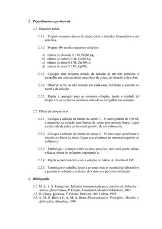 2. Procedimento experimental
2.1. Reacções redox
2.1.1. Prepare pequenas placas de zinco, cobre e chumbo, limpando-as com
uma lixa.
2.1.2. Prepare 100 ml das seguintes soluções:
a) nitrato de chumbo 0.1 M, Pb(NO3)2
b) nitrato de cobre 0.1 M, Cu(NO3)2
c) nitrato de zinco 0.1 M, Zn(NO3)2
d) nitrato de prata 0.1 M, AgNO3.
2.1.3. Coloque uma pequena porção da solução a) em três gobelets, e
mergulhe em cada um deles uma placa de zinco, de chumbo e de cobre.
2.1.4. Observe se há ou não reacção em cada caso, referindo o aspecto do
metal e da solução.
2.1.5. Repita a operação para as restantes soluções, tendo o cuidado de
limpar e lixar as placas metálicas antes de as mergulhar nas soluções.
2.2. Pilhas electroquímicas
2.2.1. Coloque a solução de nitrato de cobre 0.1 M num gobelet de 100 ml,
e mergulhe na solução uma lâmina de cobre previamente limpa. Ligue
o eléctrodo de cobre ao terminal positivo de um voltímetro.
2.2.2. Coloque a solução de nitrato de zinco 0.1 M num copo semelhante e
introduza a barra de zinco. Ligue este eléctrodo ao terminal negativo do
voltímetro.
2.2.3. Estabeleça o contacto entre as duas soluções, com uma ponte salina,
e faça a leitura de voltagem, registando-a.
2.2.4. Repita o procedimento com a solução de nitrato de chumbo 0.1M.
2.2.5. Terminado o trabalho, lavar e arrumar todo o material de laboratório
e guardar as soluções em frasco de vidro para posterior utilização.
3. Bibliografia
3.1. M. L. S. S. Gonçalves, Métodos Instrumentais para Análise de Soluções –
Análise Quantitativa, 4ª Edição, Fundação Calouste Gulbenkian, 2001
3.2. R. Chang, Química, 5ª Edição, McGraw-Hill, Lisboa, 1995
3.3. A. M. O. Brett e C. A. M. A. Brett, Electroquímica: Princípios, Métodos e
Aplicações, Almedina, 1996
 