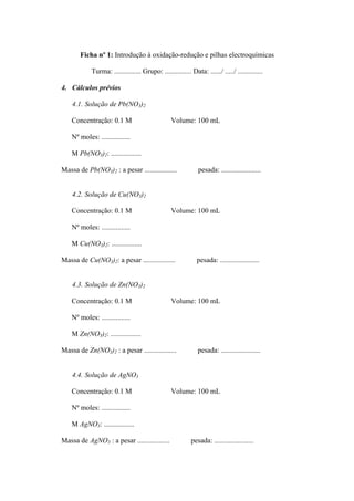 Ficha nº 1: Introdução à oxidação-redução e pilhas electroquímicas
Turma: ............... Grupo: ............... Data: ....../ ...../ ..............
4. Cálculos prévios
4.1. Solução de Pb(NO3)2
Concentração: 0.1 M Volume: 100 mL
Nº moles: ................
M Pb(NO3)2: .................
Massa de Pb(NO3)2 : a pesar .................. pesada: ......................
4.2. Solução de Cu(NO3)2
Concentração: 0.1 M Volume: 100 mL
Nº moles: ................
M Cu(NO3)2: .................
Massa de Cu(NO3)2: a pesar .................. pesada: ......................
4.3. Solução de Zn(NO3)2
Concentração: 0.1 M Volume: 100 mL
Nº moles: ................
M Zn(NO3)2: .................
Massa de Zn(NO3)2 : a pesar .................. pesada: ......................
4.4. Solução de AgNO3
Concentração: 0.1 M Volume: 100 mL
Nº moles: ................
M AgNO3: .................
Massa de AgNO3 : a pesar .................. pesada: ......................
 