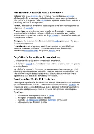 Planificación De Las  HYPERLINK 
http://www.monografias.com/trabajos10/poli/poli.shtml
 Políticas De Inventario.- En la mayoría de los negocios, los inventarios representan una inversión relativamente alta y producen efectos importantes sobre todas las funciones principales de la empresa. Cada función tiene a generar demandas de inventario diferente y a menudo incongruente:  Ventas.- Se necesitan inventarios elevados para hacer frente con rapidez a las exigencias del mercado.  Producción.- se necesitan elevados inventarios de materias primas para garantizar la disponibilidad en las actividades de fabricación; y un colchón permisiblemente grande de inventarios de productos terminados facilita niveles de producción estables. Compras.- las compras elevadas minimizan los costos por unidad y los gastos de compras en general.  Financiación.- los inventarios reducidos minimizan las necesidades de inversión (corriente de efectivo) y disminuyen los costos de mantener inventarios (almacenamiento, antigüedad, riesgos, etc.).  Propósitos de las políticas de inventarios.- 1.- Planificar el nivel óptimo de inversión en inventarios.  2.- A través de control, mantener los niveles óptimos tan cerca como sea posible de lo planificado.  Los niveles de inventario tienen que mantenerse entre dos extremos: un nivel excesivo que causa costos de operación, riesgos e inversión insostenibles, y un nivel inadecuado que tiene como resultado la imposibilidad de hacer frente rápidamente a las demandas de ventas y producción.  Funciones Que Efectúa El Inventario.- En cualquier organización, los inventarios añaden una flexibilidad de operación que de otra manera no existiría. En fabricación, los inventarios de producto en proceso son una necesidad absoluta, a menos que cada parte individual se lleve de maquina a máquina y que estas se preparen para producir una sola parte.  Funciones: Eliminación de irregularidades en la oferta  Compra o producción en lotes o tandas  Permitir a la organización manejar materiales perecederos  Almacenamiento de mano de obra  