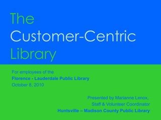 For employees of the  Florence - Lauderdale Public Library October 8, 2010 Presented by Marianne Lenox,  Staff & Volunteer Coordinator Huntsville – Madison County Public Library The  Customer-Centric  Library 